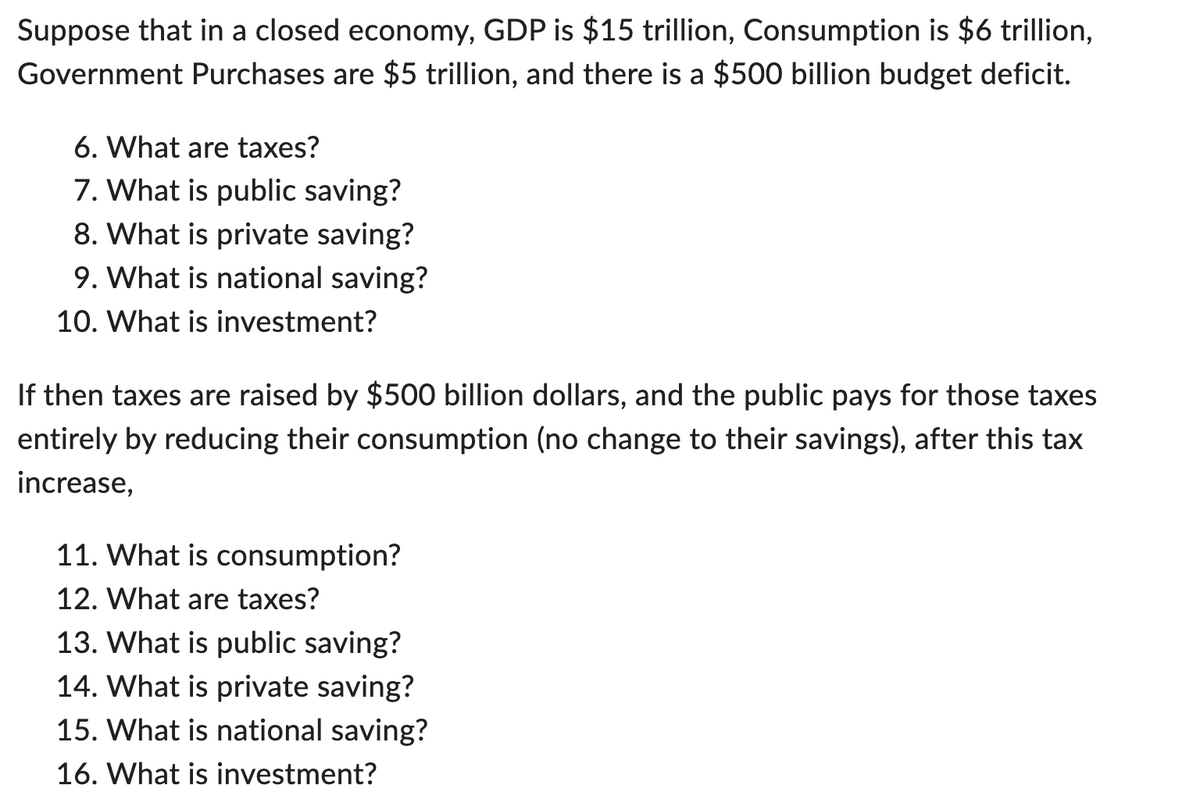 Suppose that in a closed economy, GDP is $15 trillion, Consumption is $6 trillion,
Government Purchases are $5 trillion, and there is a $500 billion budget deficit.
6. What are taxes?
7. What is public saving?
8. What is private saving?
9. What is national saving?
10. What is investment?
If then taxes are raised by $500 billion dollars, and the public pays for those taxes
entirely by reducing their consumption (no change to their savings), after this tax
increase,
11. What is consumption?
12. What are taxes?
13. What is public saving?
14. What is private saving?
15. What is national saving?
16. What is investment?