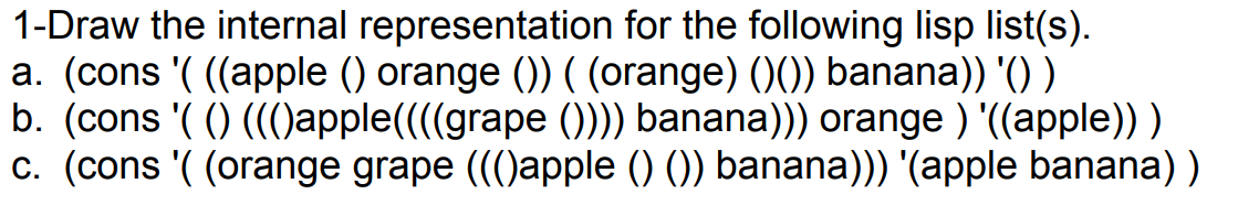 1-Draw the internal representation for the following lisp list(s).
a. (cons '( ((apple () orange ()) ( (orange) ()()) banana)) '() )
b. (cons '( () (()apple(((grape ())) banana))) orange ) '((apple)) )
c. (cons '( (orange grape ()apple () ()) banana))) '(apple banana) )
