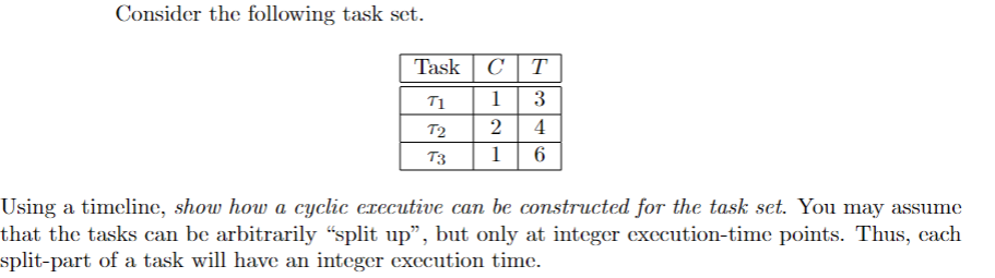 Consider the following task set.
Task
T
T1
1
3
T2
2
4
T3
1
6
Using a timeline, show how a cyclic executive can be constructed for the task set. You may assume
that the tasks can be arbitrarily “split up", but only at integer execution-time points. Thus, cach
split-part of a task will have an integer execution time.
