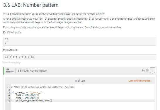 3.6 LAB: Number pattern
Write a recursive function called print_num_pattern() to output the following number pattern.
Given a positive integer as input (Ex: 12), subtract another positive integer (Ex: 3) continually until 0 or a negative value is reached, and then
continually add the second integer until the first integer is again reached.
For coding simplicity, output a space after every integer, including the last. Do not end output with a newline
Ex. If the input is:
12
3
the output is
12 9 6 3 0 3 6 9 12
0/10
LAB
ACTIVITY
3.6.1: LAB: Number pattern
main.py
Load default template
1. TODO: Write recursive print_num_pattern() function
2
3 if name
"main":
4
numi int(input())
5
num2 int(input())
print_num_pattern(num, num2)