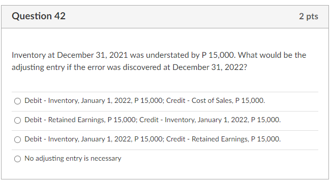 Question 42
2 pts
Inventory at December 31, 2021 was understated by P 15,000. What would be the
adjusting entry if the error was discovered at December 31, 2022?
O Debit - Inventory, January 1, 2022, P 15,000; Credit - Cost of Sales, P 15,000.
O Debit - Retained Earnings, P 15,000; Credit - Inventory, January 1, 2022, P 15,000.
Debit - Inventory, January 1, 2022, P 15,000; Credit - Retained Earnings, P 15,000.
O No adjusting entry is necessary
