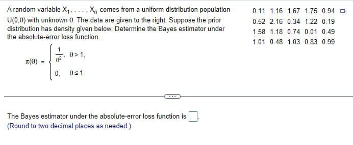 A random variable X₁,..., X comes from a uniform distribution population
U(0,0) with unknown 0. The data are given to the right. Suppose the prior
distribution has density given below. Determine the Bayes estimator under
the absolute-error loss function.
0.11 1.16 1.67 1.75 0.94
0.52 2.16 0.34 1.22 0.19
1.58 1.18 0.74 0.01 0.49
1.01 0.48 1.03 0.83 0.99
1
0> 1,
л(0) =
0,
0≤1.
The Bayes estimator under the absolute-error loss function is
(Round to two decimal places as needed.)