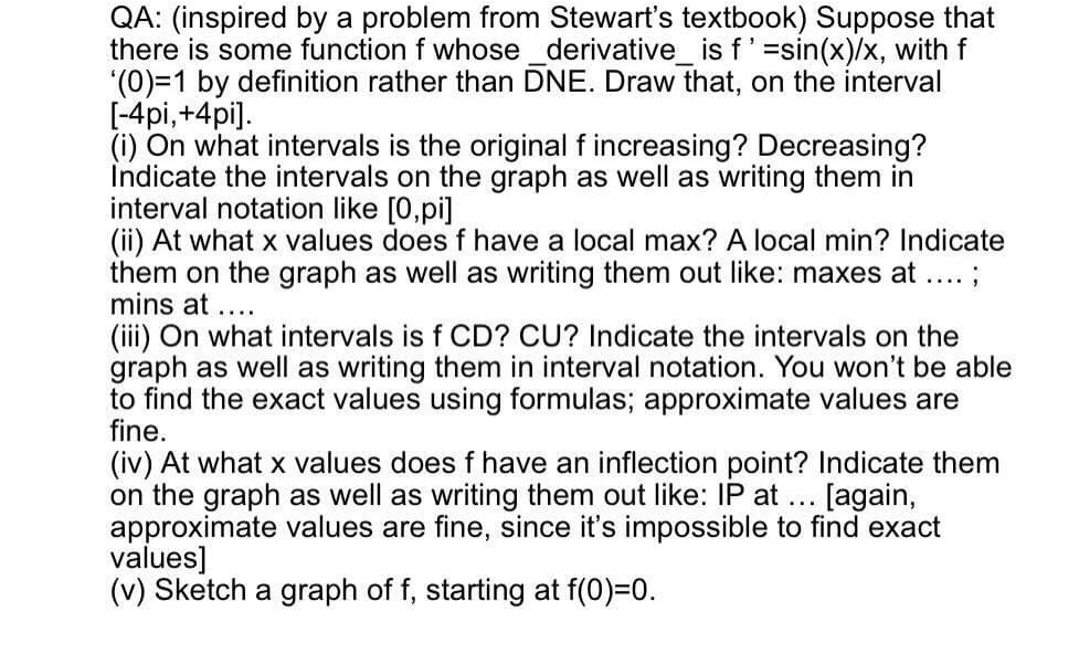 QA: (inspired by a problem from Stewart's textbook) Suppose that
there is some function f whose _derivative_ is f'=sin(x)/x, with f
'(0)=1 by definition rather than DNE. Draw that, on the interval
[-4pi,+4pi].
(i) On what intervals is the original f increasing? Decreasing?
Indicate the intervals on the graph as well as writing them in
interval notation like [0,pi]
(ii) At what x values does f have a local max? A local min? Indicate
them on the graph as well as writing them out like: maxes at ...;
mins at ....
(iii) On what intervals is f CD? CU? Indicate the intervals on the
graph as well as writing them in interval notation. You won't be able
to find the exact values using formulas; approximate values are
fine.
(iv) At what x values does f have an inflection point? Indicate them
on the graph as well as writing them out like: IP at
approximate values are fine, since it's impossible to find exact
values]
(v) Sketch a graph of f, starting at f(0)=0.
[again,
