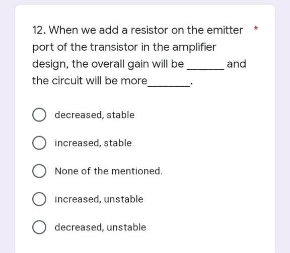 12. When we add a resistor on the emitter
port of the transistor in the amplifier
design, the overall gain will be
and
the circuit will be more
O decreased, stable
O increased, stable
O None of the mentioned.
O increased, unstable
decreased, unstable
