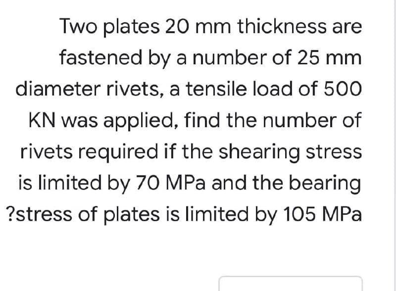 Two plates 20 mm thickness are
fastened by a number of 25 mm
diameter rivets, a tensile load of 500
KN was applied, find the number of
rivets required if the shearing stress
is limited by 70 MPa and the bearing
?stress of plates is limited by 105 MPa