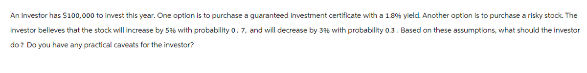 An investor has $100,000 to invest this year. One option is to purchase a guaranteed investment certificate with a 1.8% yield. Another option is to purchase a risky stock. The
investor believes that the stock will increase by 5% with probability 0. 7, and will decrease by 3% with probability 0.3. Based on these assumptions, what should the investor
do? Do you have any practical caveats for the investor?