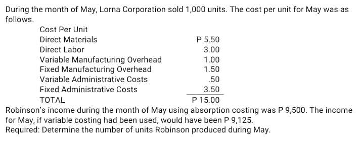 During the month of May, Lorna Corporation sold 1,000 units. The cost per unit for May was as
follows.
Cost Per Unit
Direct Materials
P 5.50
Direct Labor
3.00
Variable Manufacturing Overhead
Fixed Manufacturing Overhead
1.00
1.50
Variable Administrative Costs
.50
Fixed Administrative Costs
3.50
ТОTAL
P 15.00
Robinson's income during the month of May using absorption costing was P 9,500. The income
for May, if variable costing had been used, would have been P 9,125.
Required: Determine the number of units Robinson produced during May.
