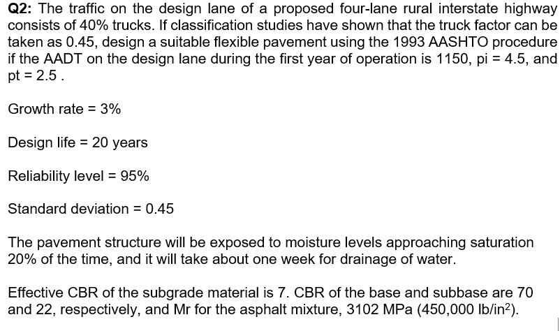 Q2: The traffic on the design lane of a proposed four-lane rural interstate highway
consists of 40% trucks. If classification studies have shown that the truck factor can be
taken as 0.45, design a suitable flexible pavement using the 1993 AASHTO procedure
if the AADT on the design lane during the first year of operation is 1150, pi = 4.5, and
pt = 2.5.
Growth rate = 3%
Design life = 20 years
Reliability level = 95%
Standard deviation = 0.45
The pavement structure will be exposed to moisture levels approaching saturation
20% of the time, and it will take about one week for drainage of water.
Effective CBR of the subgrade material is 7. CBR of the base and subbase are 70
and 22, respectively, and Mr for the asphalt mixture, 3102 MPa (450,000 lb/in?).
