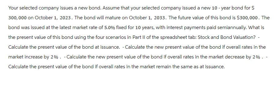 Your selected company issues a new bond. Assume that your selected company issued a new 10-year bond for $
300,000 on October 1, 2023. The bond will mature on October 1, 2033. The future value of this bond is $300,000. The
bond was issued at the latest market rate of 5.0% fixed for 10 years, with interest payments paid semiannually. What is
the present value of this bond using the four scenarios in Part II of the spreadsheet tab: Stock and Bond Valuation? -
Calculate the present value of the bond at issuance. - Calculate the new present value of the bond if overall rates in the
market increase by 2%. - Calculate the new present value of the bond if overall rates in the market decrease by 2%. -
Calculate the present value of the bond if overall rates in the market remain the same as at issuance.