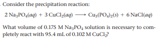 Consider the precipitation reaction:
2 Na;PO,(aq) + 3 CuClz(aq) → Cu3(PO)2(s) + 6 NaCl(aq)
What volume of 0.175 M Na3PO, solution is necessary to com-
pletely react with 95.4 ml of 0.102 M CuCl?
