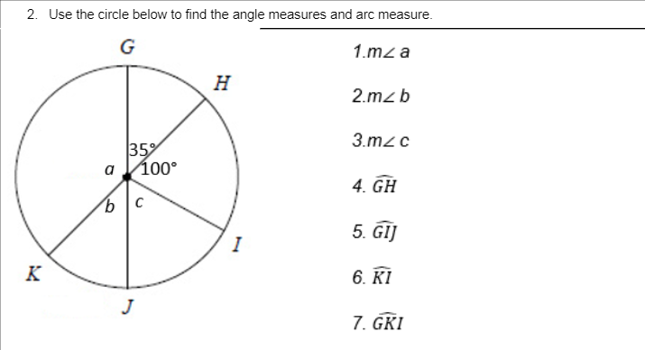 2. Use the circle below to find the angle measures and arc measure.
G
1.mz a
H
2.mzb
3.m2 c
35
a Vio0°
a
4. GH
9.
5. GIJ
I
K
6. KI
J
7. GKI
