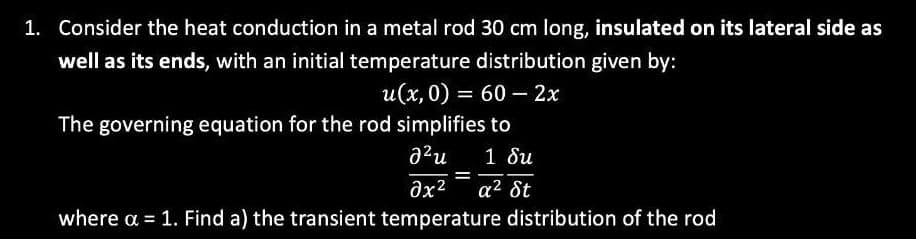 1. Consider the heat conduction in a metal rod 30 cm long, insulated on its lateral side as
well as its ends, with an initial temperature distribution given by:
u(x, 0) = 60 - 2x
The governing equation for the rod simplifies to
2²u 1 δι
=
əx² a² St
where a = 1. Find a) the transient temperature distribution of the rod