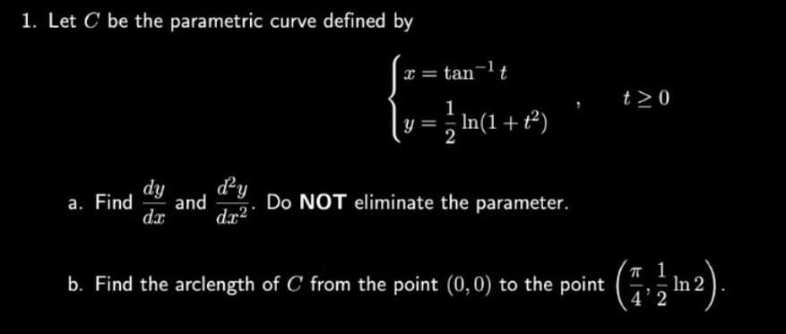 1. Let C be the parametric curve defined by
dy d²y
dx²
a. Find and
dx
[x = tan-¹ t
1
Y = In(1 + t²)
Do NOT eliminate the parameter.
b. Find the arclength of C from the point (0,0) to the point
t>0
(¹2).