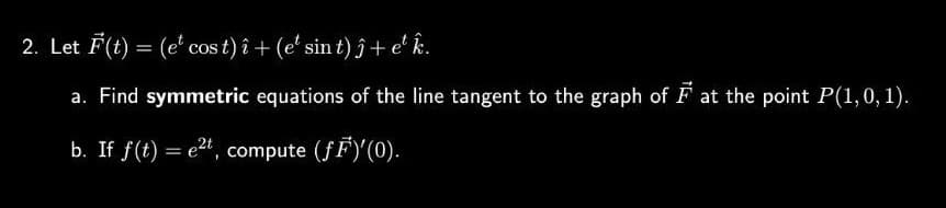 2. Let F(t) = (et cos t) î+ (e¹ sin t) ĵ + et k.
a. Find symmetric equations of the line tangent to the graph of Fat the point P(1, 0, 1).
b. If f(t) = e²t, compute (fF)'(0).