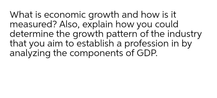 What is economic growth and how is it
measured? Also, explain how you could
determine the growth pattern of the industry
that you aim to establish a profession in by
analyzing the components of GDP.
