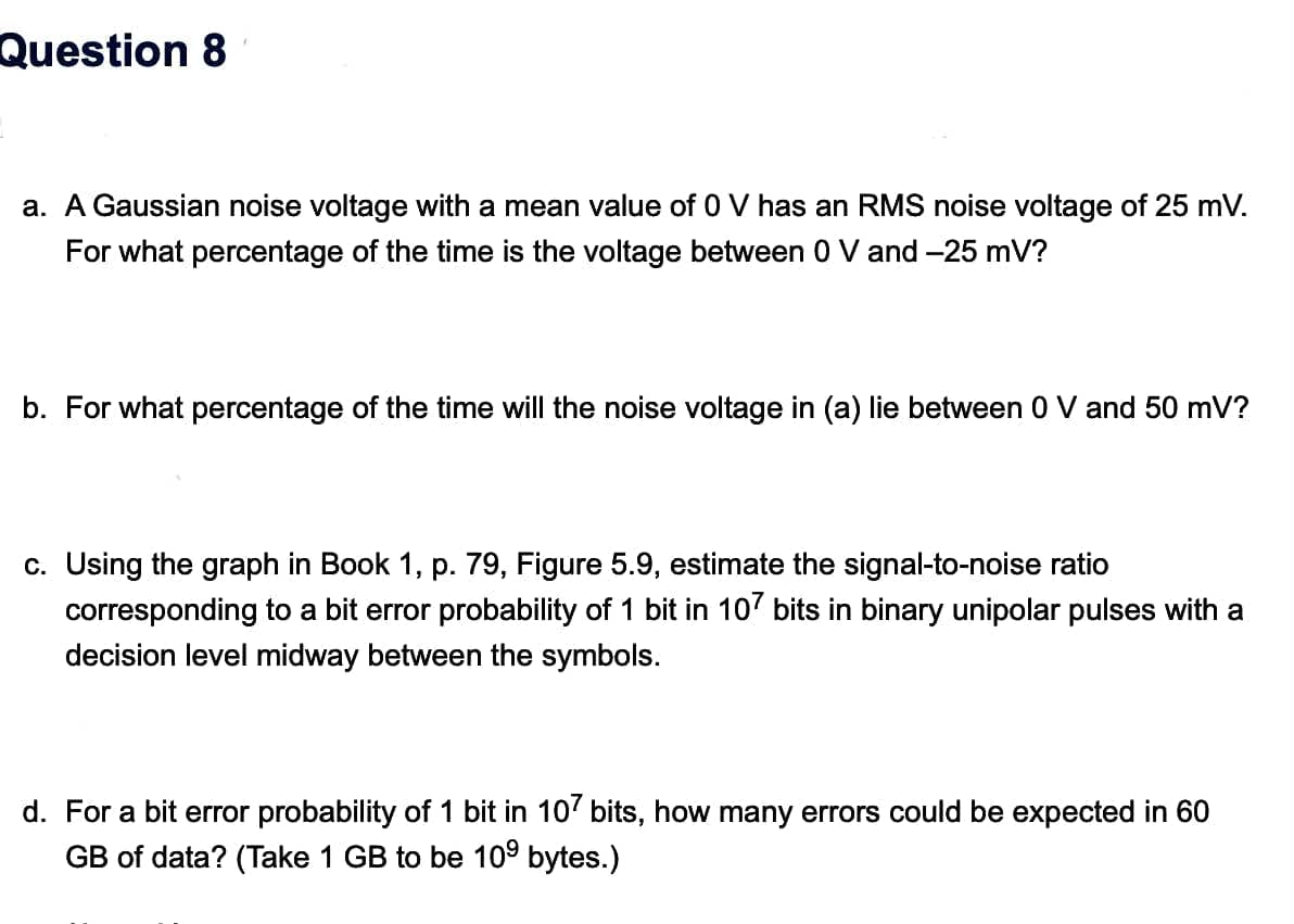 Question 8
a. A Gaussian noise voltage with a mean value of 0 V has an RMS noise voltage of 25 mV.
For what percentage of the time is the voltage between 0 V and –25 mV?
b. For what percentage of the time will the noise voltage in (a) lie between 0 V and 50 mV?
c. Using the graph in Book 1, p. 79, Figure 5.9, estimate the signal-to-noise ratio
corresponding to a bit error probability of 1 bit in 107 bits in binary unipolar pulses with a
decision level midway between the symbols.
d. For a bit error probability of 1 bit in 10' bits, how many errors could be expected in 60
GB of data? (Take 1 GB to be 109 bytes.)
