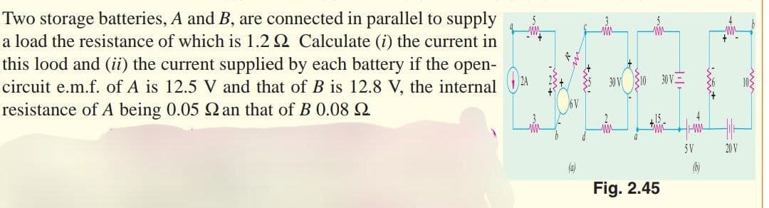 Two storage batteries, A and B, are connected in parallel to supply
a load the resistance of which is 1.22 Calculate (i) the current in
this lood and (ii) the current supplied by each battery if the open-
circuit e.m.f. of A is 12.5 V and that of B is 12.8 V, the internal
resistance of A being 0.05 2 an that of B 0.08
(a)
30 V
5
w
Fig. 2.45
30 V
5V
(b)
20 V