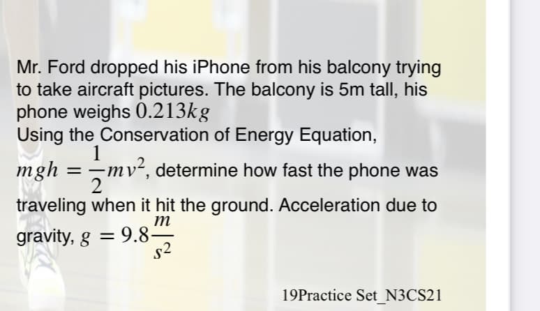 Mr. Ford dropped his iPhone from his balcony trying
to take aircraft pictures. The balcony is 5m tall, his
phone weighs 0.213kg
Using the Conservation of Energy Equation,
mgh
1
-mv², determine how fast the phone was
traveling when it hit the ground. Acceleration due to
m
gravity, g = 9.8-
s2
19Practice Set N3CS21
