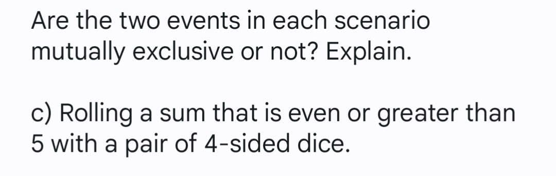 Are the two events in each scenario
mutually exclusive or not? Explain.
c) Rolling a sum that is even or greater than
5 with a pair of 4-sided dice.
