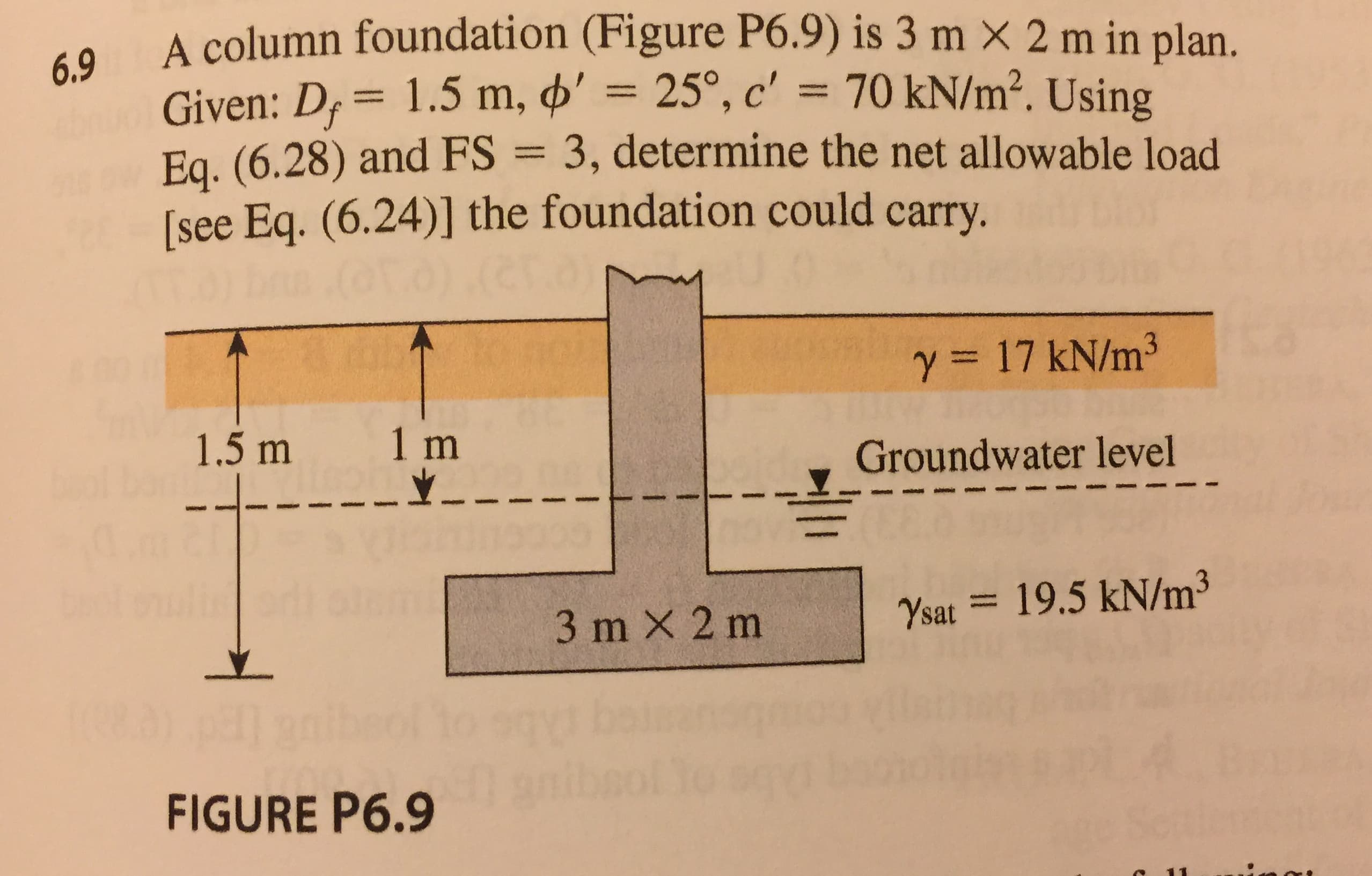 A column foundation (Figure P6.9) is 3 m X 2 m in plan.
Given: D,-1.5 m, ф, 25°, c,-70 kN/m2. Using
Ea. (6.28) and FS 3, determine the net allowable load
[see Eq. (6.24)] the foundation could carry.
6.9
γ = 17 kN/m3
1.5 m
1 m
Groundwater level
|
7sat-= 19.5 kN/m3
3 m × 2 m
FIGURE P6.9
