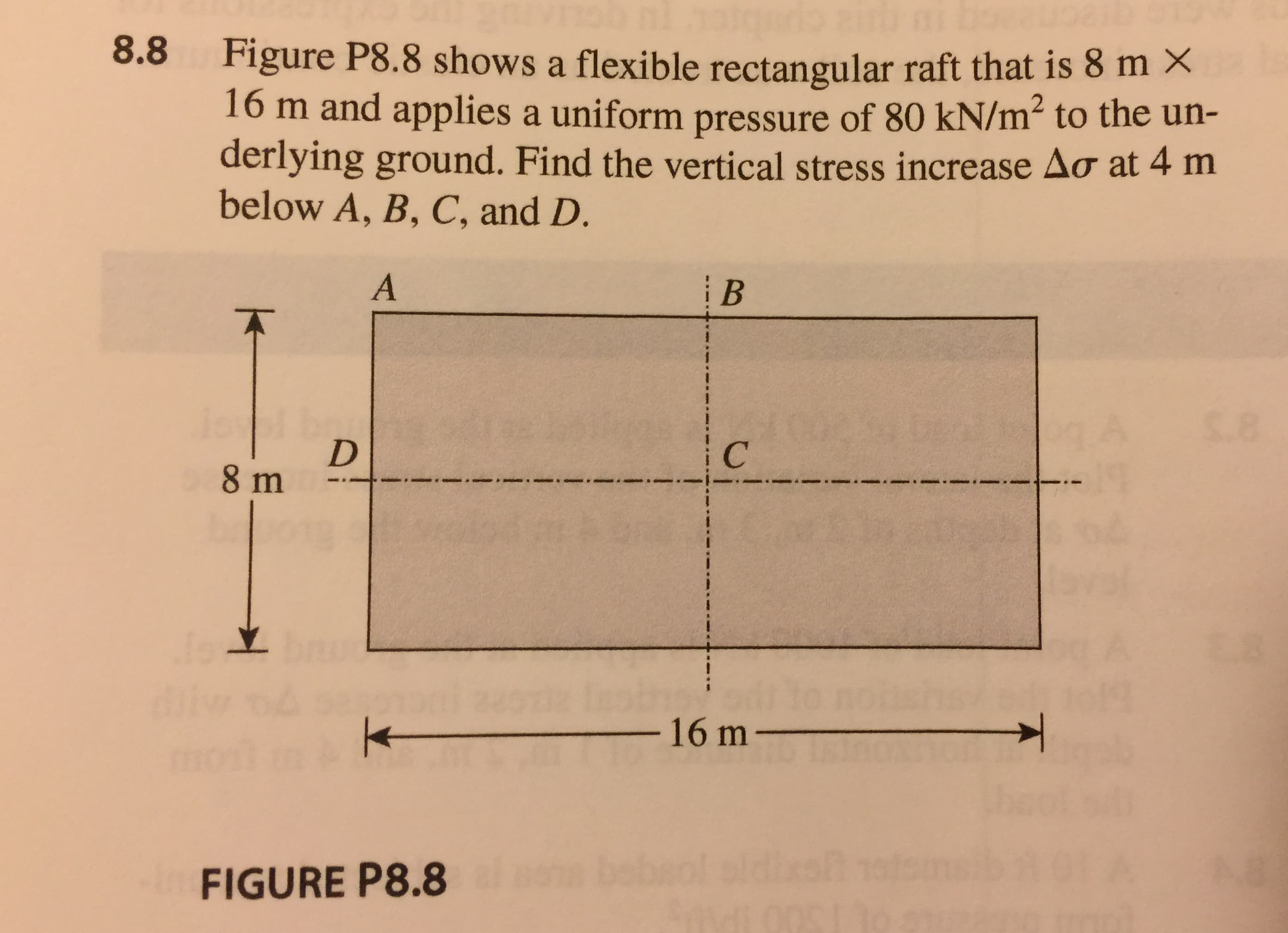 Figure P8.8 shows a flexible rectangular raft that is 8 m ×
16 m and applies a uniform pressure of 80 kN/m2 to the un-
derlying ground. Find the vertical stress increase Δσ at 4 m
below A, B, C, and D.
8.8
16 m
FIGURE P8.8
