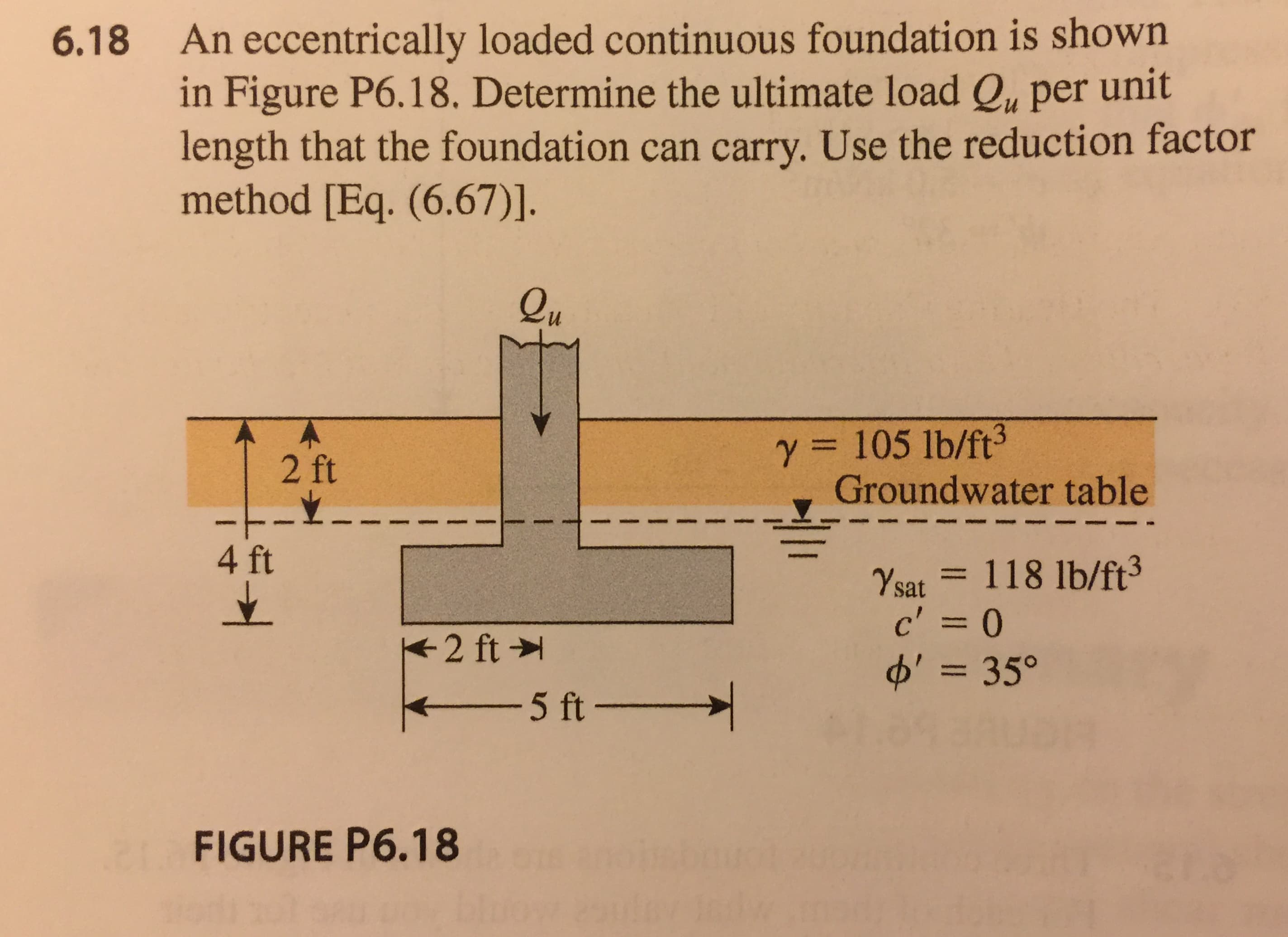 An eccentrically loaded continuous foundation is shown
in Figure P6.18. Determine the ultimate load Qu per unit
length that the foundation can carry. Use the reduction factor
method [Eq. (6.67)].
6.18
eu
y 105 lb/ft3
2 ft
Groundwater table
▼
4 ft
%at == 118 lb/ft3
c'=0
d' = 35。
5ft
FIGURE P6.18
