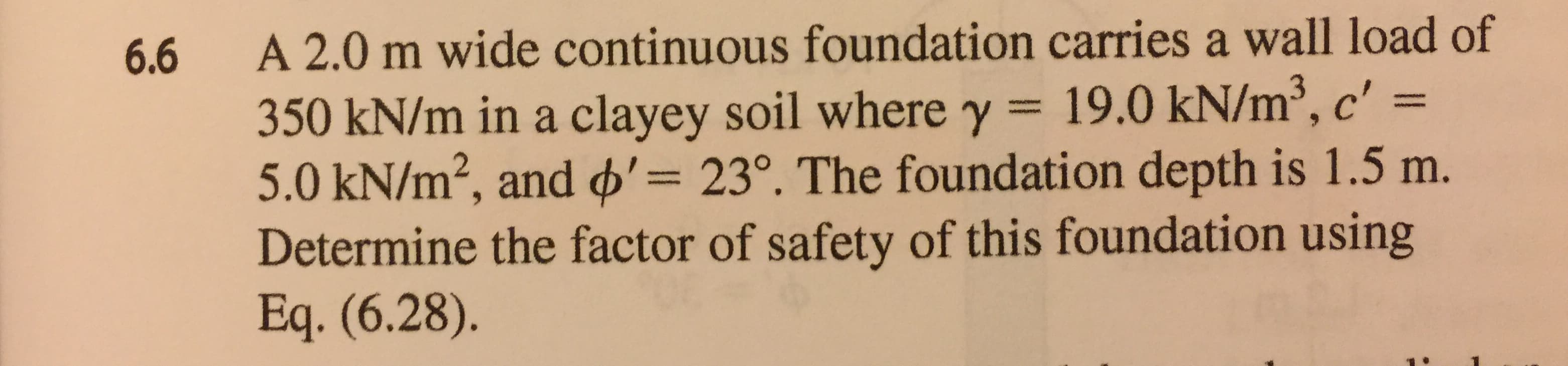 A 2.0 m wide continuous foundation carries a wall load of
350 kN/m in a clayey soil where y 19.0 kN/m3, c"
5.0 kN/m2, and φ'= 23°. The foundation depth is 1.5 m.
Determine the factor of safety of this foundation using
Eq. (6.28).
6.6
