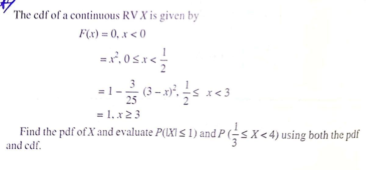 The cdf of a continuous RV X is given by
F(x) = 0, x < 0
%3D
=x, 0 S.x<
3
= 1 –
(3 – x)°. – s
25
x < 3
= 1, x 2 3
Find the pdf of X and evaluate P(LXI< 1) and P (→SX<4) using both the pdf
and edf.
3
