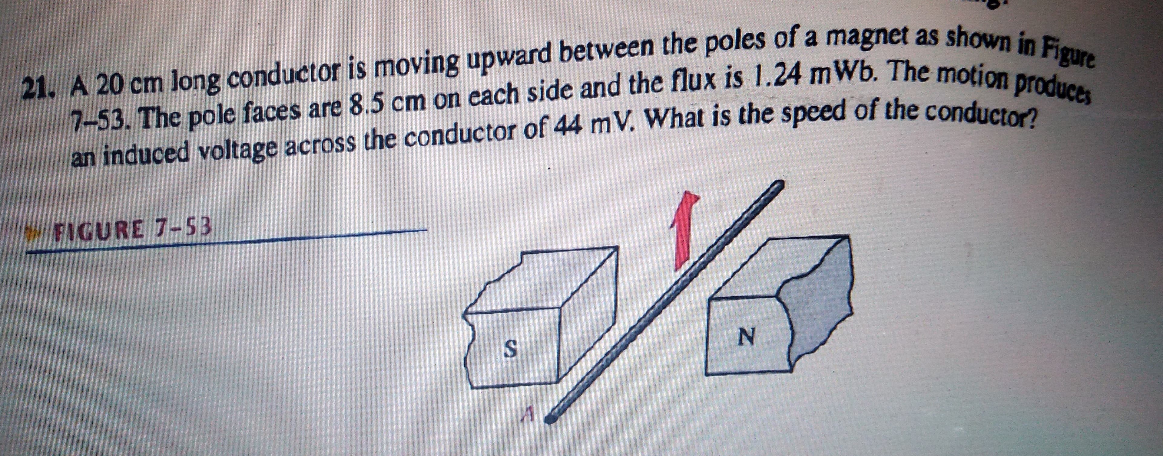 21. A 20 cm long conductor is moving upward between the poles of a magnet as shown in Figure
7-53. The pole faces are 8.5 cm on each side and the flux is 1.24 mWb. The motion produces
an induced voltage across the conductor of 44 mV. What is the speed of the conductor?
FIGURE 7-53
%S4
