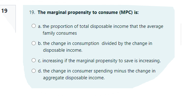 19
19. The marginal propensity to consume (MPC) is:
a. the proportion of total disposable income that the average
family consumes
O b. the change in consumption divided by the change in
disposable income.
O c.increasing if the marginal propensity to save is increasing.
O d. the change in consumer spending minus the change in
aggregate disposable income.
