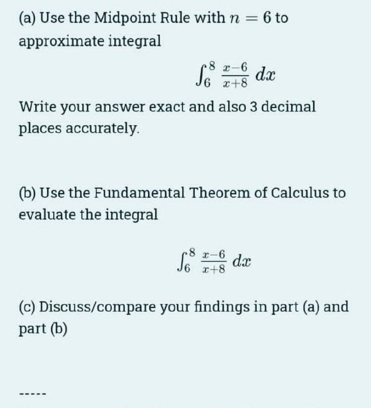 (a) Use the Midpoint Rule with n = 6 to
approximate integral
8 x-6
So
S6 x+8 dx
Write your answer exact and also 3 decimal
places accurately.
(b) Use the Fundamental Theorem of Calculus to
evaluate the integral
So dx
-8 x-6
x+8
(c) Discuss/compare your findings in part (a) and
part (b)