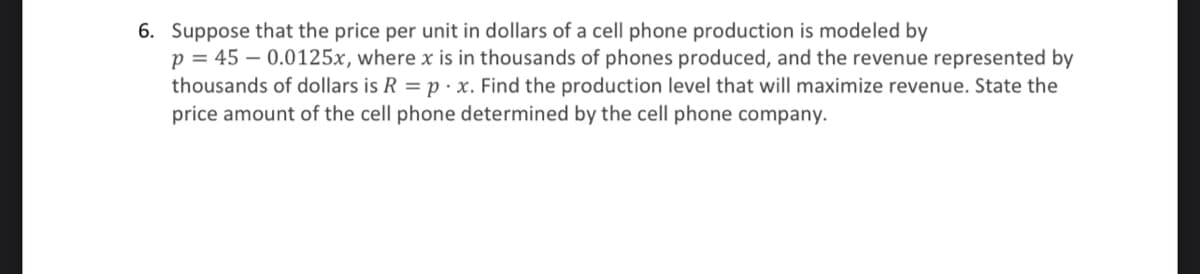 6. Suppose that the price per unit in dollars of a cell phone production is modeled by
p = 45 -0.0125x, where x is in thousands of phones produced, and the revenue represented by
thousands of dollars is R = p. x. Find the production level that will maximize revenue. State the
price amount of the cell phone determined by the cell phone company.