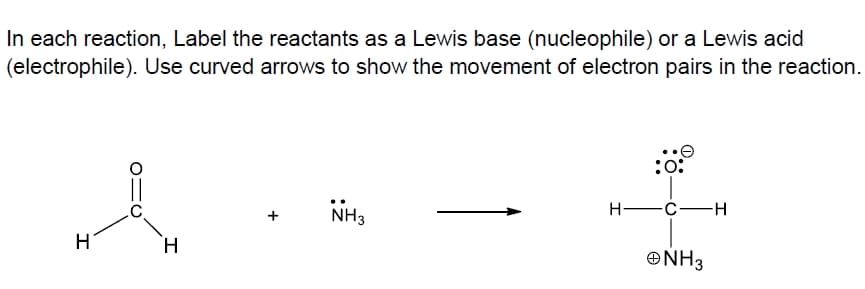 In each reaction, Label the reactants as a Lewis base (nucleophile) or a Lewis acid
(electrophile). Use curved arrows to show the movement of electron pairs in the reaction.
:o:
NH3
H -C-H
H
H.
ONH3
