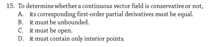 15. To determine whether a continuous vector field is conservative or not,
A. its corresponding first-order partial derivatives must be equal.
B. it must be unbounded.
C. it must be open.
D. it must contain only interior points
