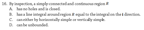 16. By inspection, a simply-connected and continuous region R
A. has no holes and is closed.
B. has a line integral around region R equal to the integral on the i direction.
C. can either by horizontally simple or vertically simpe.
D. can be unbounded.
