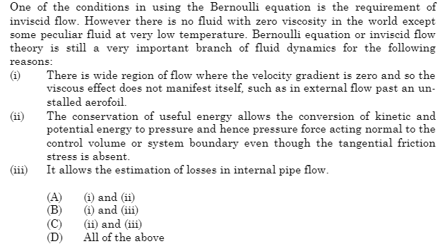 One of the conditions in using the Bernoulli equation is the requirement of
inviscid flow. However there is no fluid with zero viscosity in the world except
some peculiar fluid at very low temperature. Bernoulli equation or inviscid flow
theory is still a very important branch of fluid dynamics for the following
reasons:
(i)
(ii)
There is wide region of flow where the velocity gradient is zero and so the
viscous effect does not manifest itself, such as in external flow past an un-
stalled aerofoil.
The conservation of useful energy allows the conversion of kinetic and
potential energy to pressure and hence pressure force acting normal to the
control volume or system boundary even though the tangential friction
stress is absent.
It allows the estimation of losses in internal pipe flow.
(A) (i) and (ii)
(B)
(i) and (iii)
(ii) and (iii)
All of the above
(C)
(D)