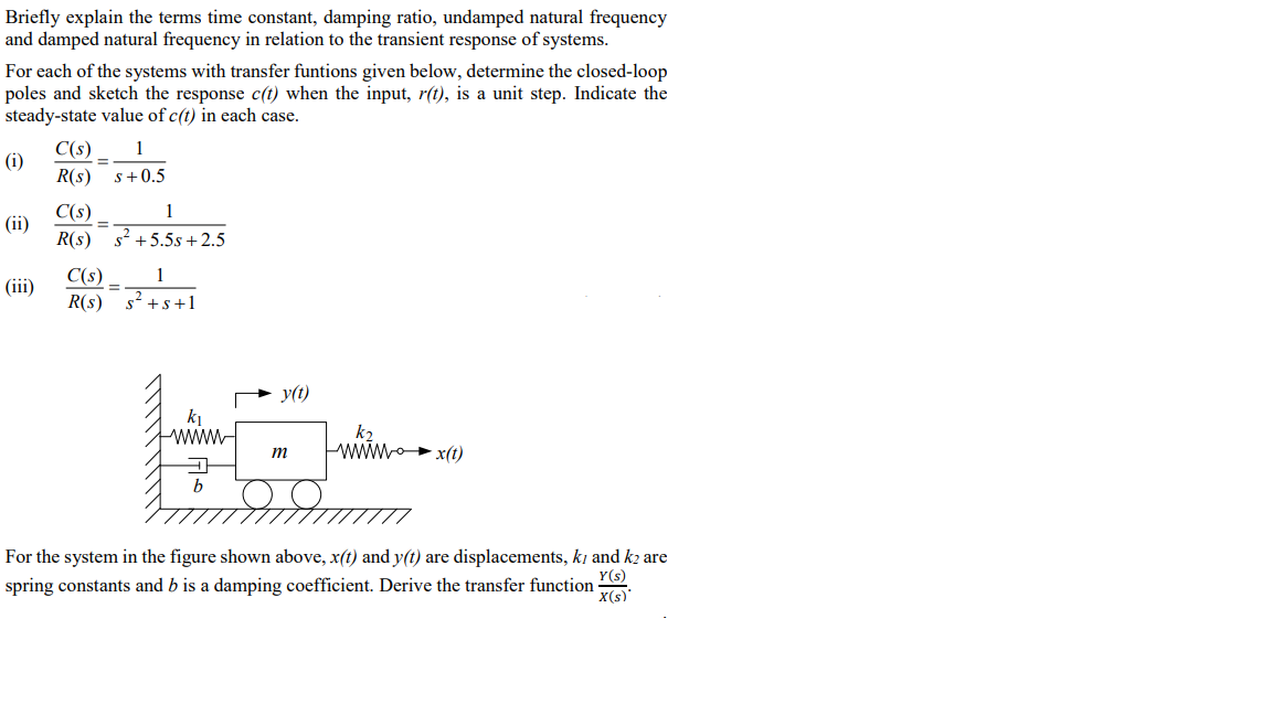 Briefly explain the terms time constant, damping ratio, undamped natural frequency
and damped natural frequency in relation to the transient response of systems.
For each of the systems with transfer funtions given below, determine the closed-loop
poles and sketch the response c(t) when the input, r(t), is a unit step. Indicate the
steady-state value of c(t) in each case.
(i)
(ii)
(iii)
C(s)
1
R(s) s+0.5
=
C(s)
1
=
R(s) s² +5.5s +2.5
C(s)
1
=
R(s) s² +s+1
b
y(t)
m
d
k₂
wwwx(1)
For the system in the figure shown above, x(t) and y(t) are displacements, k, and k2 are
spring constants and b is a damping coefficient. Derive the transfer function
Y(s)
x(s)