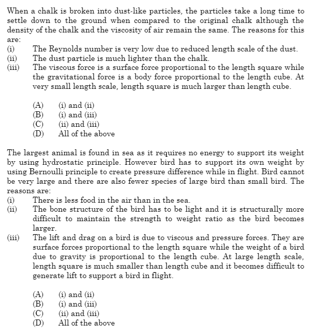 When a chalk is broken into dust-like particles, the particles take a long time to
settle down to the ground when compared to the original chalk although the
density of the chalk and the viscosity of air remain the same. The reasons for this
are:
(i)
(ii)
(i)
(ii)
The Reynolds number is very low due to reduced length scale of the dust.
The dust particle is much lighter than the chalk.
The viscous force is a surface force proportional to the length square while
the gravitational force is a body force proportional to the length cube. At
very small length scale, length square is much larger than length cube.
(iii)
(A)
(B)
The largest animal is found in sea as it requires no energy to support its weight
by using hydrostatic principle. However bird has to support its own weight by
using Bernoulli principle to create pressure difference while in flight. Bird cannot
be very large and there are also fewer species of large bird than small bird. The
reasons are:
There is less food in the air than in the sea.
The bone structure of the bird has to be light and it is structurally more
difficult to maintain the strength to weight ratio as the bird becomes
larger.
(i) and (ii)
(i) and (iii)
(ii) and (iii)
All of the above
The lift and drag on a bird is due to viscous and pressure forces. They are
surface forces proportional to the length square while the weight of a bird
due to gravity is proportional to the length cube. At large length scale,
length square is much smaller than length cube and it becomes difficult to
generate lift to support a bird in flight.
(A)
(B)
(D)
(i) and (ii)
(i) and (iii)
(ii) and (iii)
All of the above