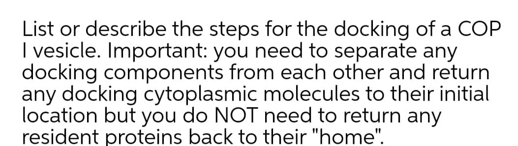 List or describe the steps for the docking of a COP
I vesicle. Important: you need to separate any
docking components from each other and return
any docking cytoplasmic molecules to their initial
location but you do NOT need to return any
resident proteins back to their "home".
