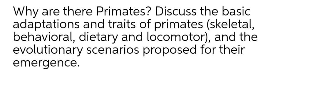 Why are there Primates? Discuss the basic
adaptations and traits of primates (skeletal,
behavioral, dietary and locomotor), and the
evolutionary scenarios proposed for their
emergence.

