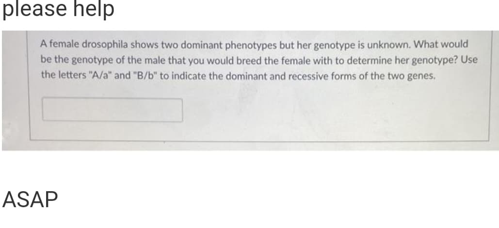 please help
A female drosophila shows two dominant phenotypes but her genotype is unknown. What would
be the genotype of the male that you would breed the female with to determine her genotype? Use
the letters "A/a" and "B/b" to indicate the dominant and recessive forms of the two genes.
ASAP

