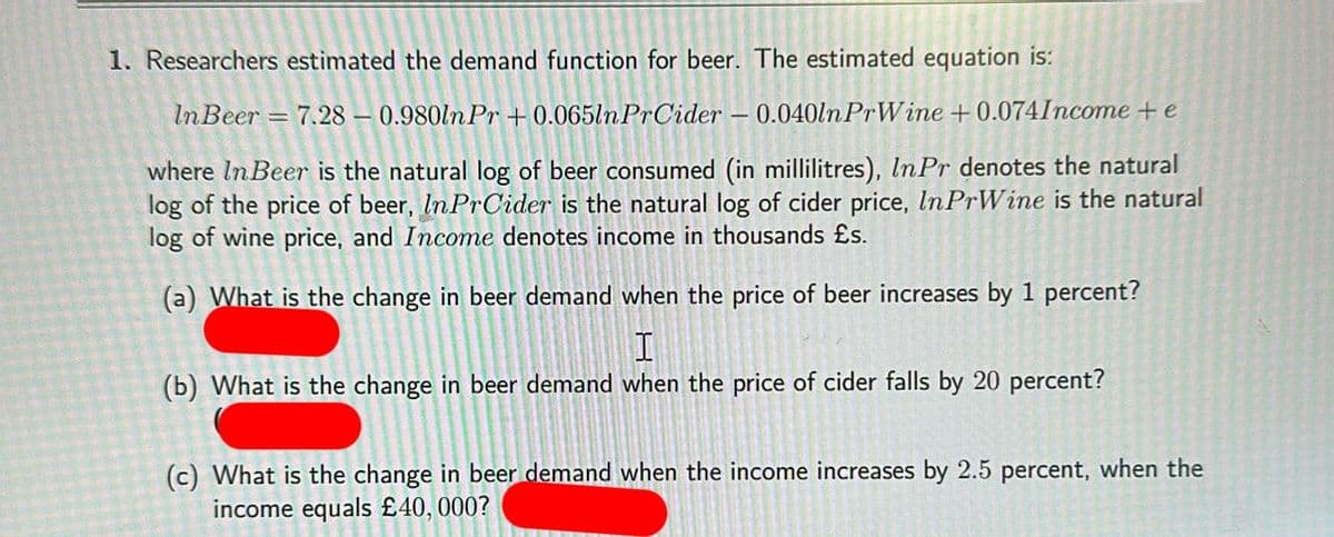 1. Researchers estimated the demand function for beer. The estimated equation is:
In Beer = 7.28-0.980ln Pr +0.065ln PrCider - 0.040ln PrWine +0.074Income + e
where In Beer is the natural log of beer consumed (in millilitres), InPr denotes the natural
log of the price of beer, In PrCider is the natural log of cider price, In PrWine is the natural
log of wine price, and Income denotes income in thousands £s.
(a) What is the change in beer demand when the price of beer increases by 1 percent?
I
W
(b) What is the change in beer demand when the price of cider falls by 20 percent?
(c) What is the change in beer demand when the income increases by 2.5 percent, when the
income equals £40,000?