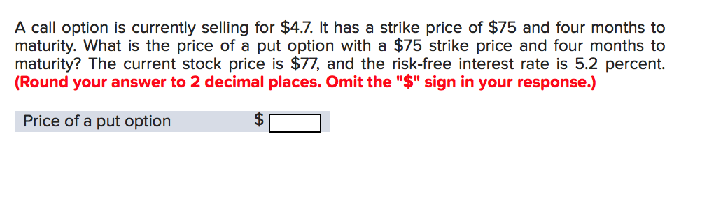 A call option is currently selling for $4.7. It has a strike price of $75 and four months to
maturity. What is the price of a put option with a $75 strike price and four months to
maturity? The current stock price is $77, and the risk-free interest rate is 5.2 percent.
(Round your answer to 2 decimal places. Omit the "$" sign in your response.)
Price of a put option