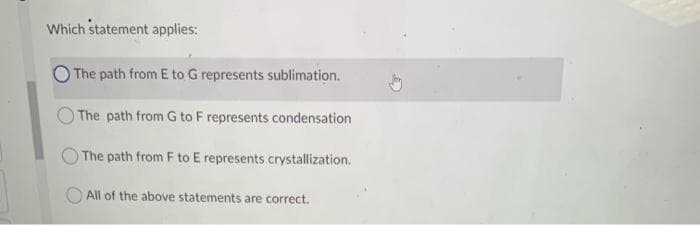 Which statement applies:
The path from E to G represents sublimation.
The path from G to F represents condensation
The path from F to E represents crystallization.
All of the above statements are correct.