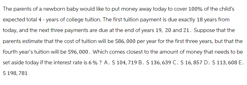 The parents of a newborn baby would like to put money away today to cover 100% of the child's
expected total 4 - years of college tuition. The first tuition payment is due exactly 18 years from
today, and the next three payments are due at the end of years 19, 20 and 21. Suppose that the
parents estimate that the cost of tuition will be $86,000 per year for the first three years, but that the
fourth year's tuition will be $96,000. Which comes closest to the amount of money that needs to be
set aside today if the interest rate is 6% ? A. $ 104, 719 B. $ 136, 639 C. $ 16,857 D. $ 113, 608 E.
$ 198, 781