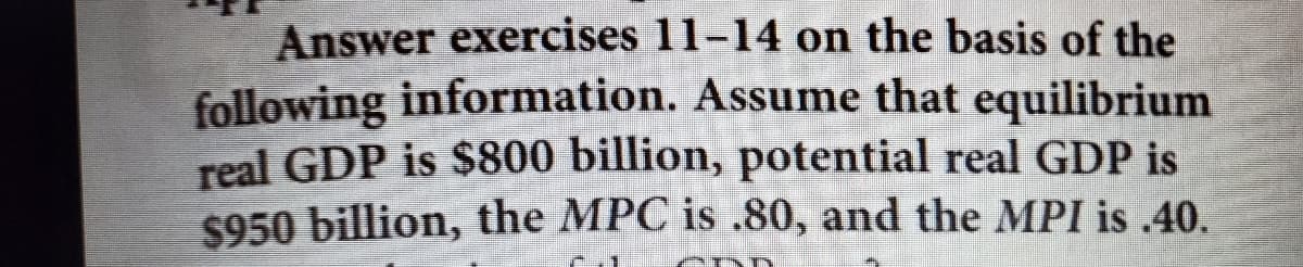 Answer exercises 11-14 on the basis of the
following information. Assume that equilibrium
real GDP is $800 billion, potential real GDP is
$950 billion, the MPC is .80, and the MPI is .40.