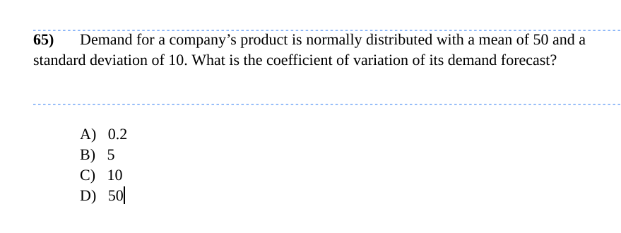 65) Demand for a company's product is normally distributed with a mean of 50 and a
standard deviation of 10. What is the coefficient of variation of its demand forecast?
A) 0.2
B) 5
C) 10
D) 50
