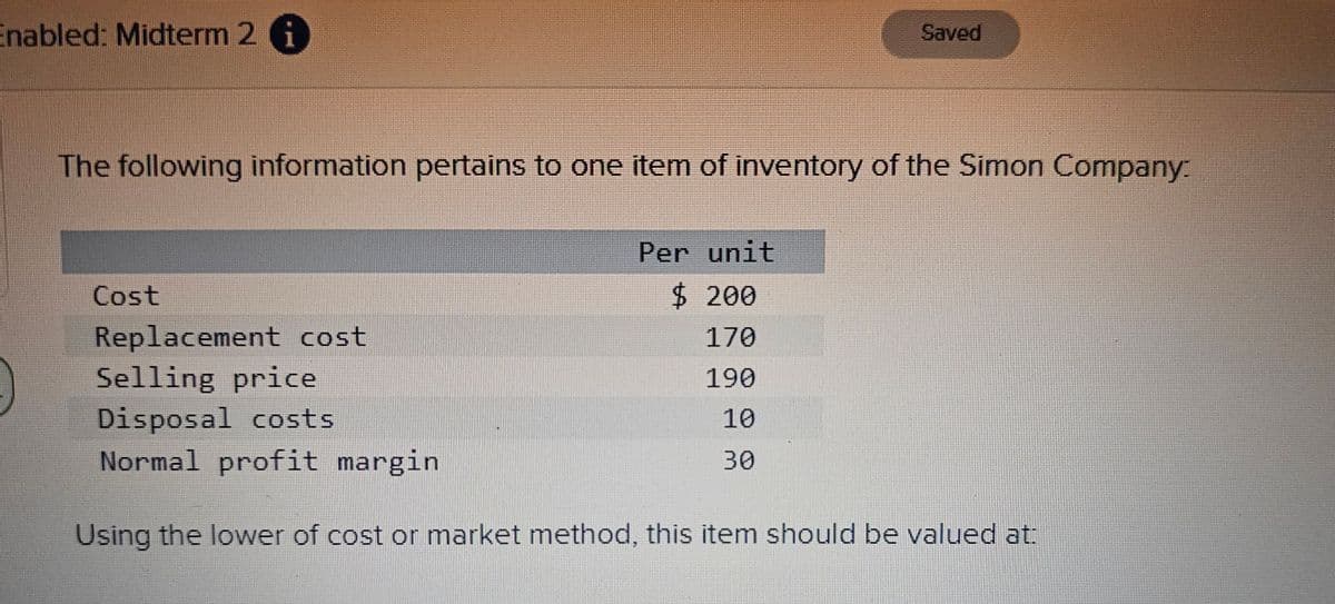 Enabled: Midterm 2 i
C
Cost
The following information pertains to one item of inventory of the Simon Company.
Saved
Per unit
$ 200
170
190
10
30
Replacement cost
Selling price
Disposal costs
Normal profit margin
Using the lower of cost or market method, this item should be valued at: