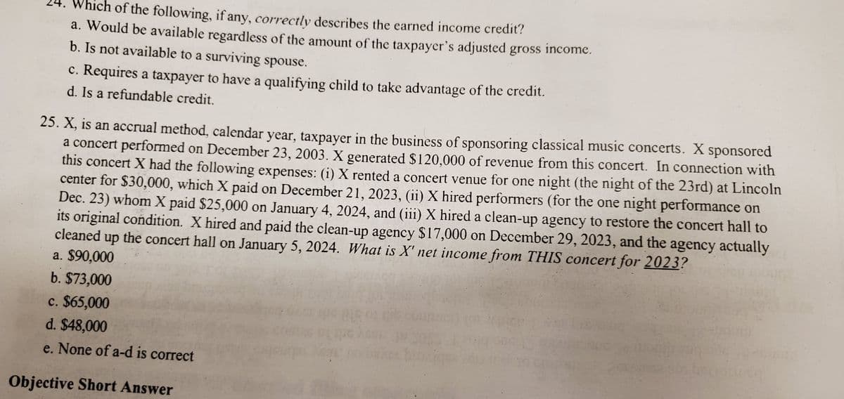 Which of the following, if any, correctly describes the earned income credit?
a. Would be available regardless of the amount of the taxpayer's adjusted gross income.
b. Is not available to a surviving spouse.
c. Requires a taxpayer to have a qualifying child to take advantage of the credit.
d. Is a refundable credit.
25. X, is an accrual method, calendar year, taxpayer in the business of sponsoring classical music concerts. X sponsored
a concert performed on December 23, 2003. X generated $120,000 of revenue from this concert. In connection with
this concert X had the following expenses: (i) X rented a concert venue for one night (the night of the 23rd) at Lincoln
center for $30,000, which X paid on December 21, 2023, (ii) X hired performers (for the one night performance on
Dec. 23) whom X paid $25,000 on January 4, 2024, and (iii) X hired a clean-up agency to restore the concert hall to
its original condition. X hired and paid the clean-up agency $17,000 on December 29, 2023, and the agency actually
cleaned up the concert hall on January 5, 2024. What is X' net income from THIS concert for 2023?
a. $90,000
b. $73,000
c. $65,000
d. $48,000
e. None of a-d is correct
Objective Short Answer