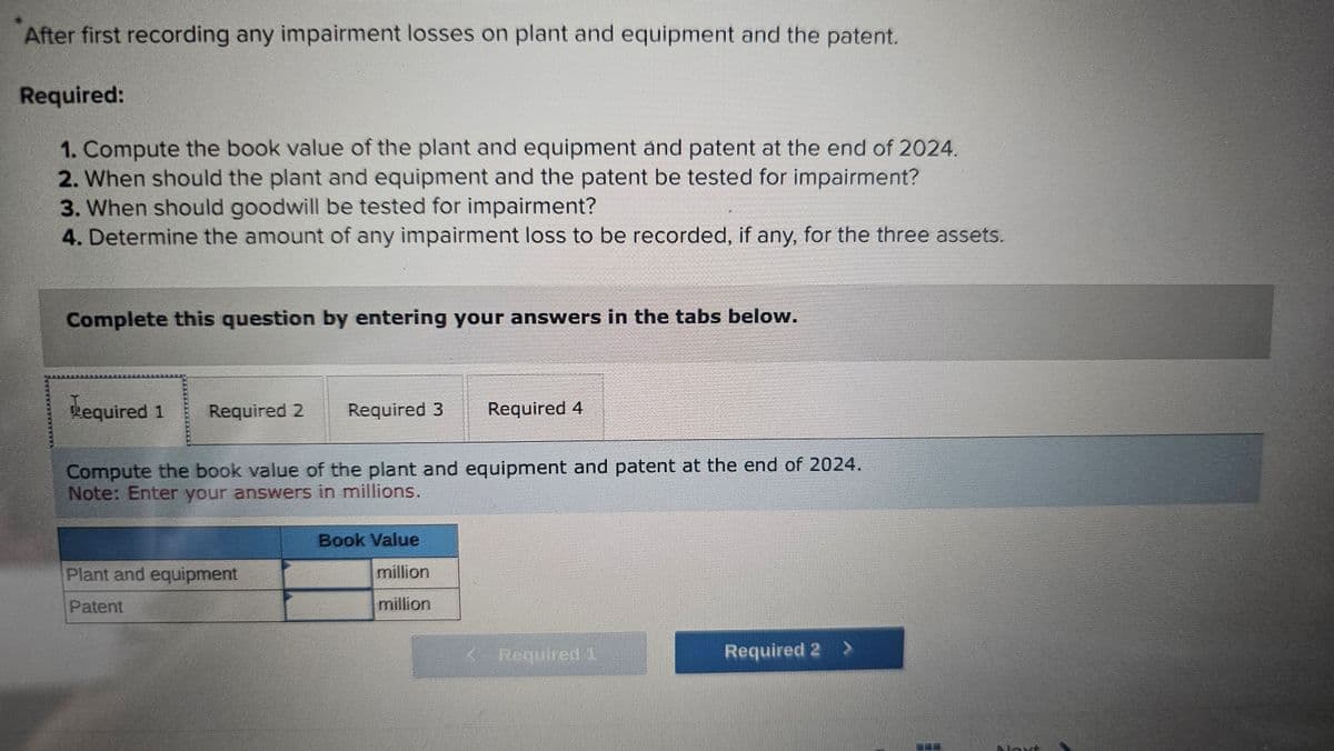After first recording any impairment losses on plant and equipment and the patent.
Required:
1. Compute the book value of the plant and equipment and patent at the end of 2024.
2. When should the plant and equipment and the patent be tested for impairment?
3. When should goodwill be tested for impairment?
4. Determine the amount of any impairment loss to be recorded, if any, for the three assets.
Complete this question by entering your answers in the tabs below.
Required 1 Required 2
Required 3
Plant and equipment
Patent
Compute the book value of the plant and equipment and patent at the end of 2024.
Note: Enter your answers in millions.
Required 4
Book Value
million
million
< Required 1
Required 2